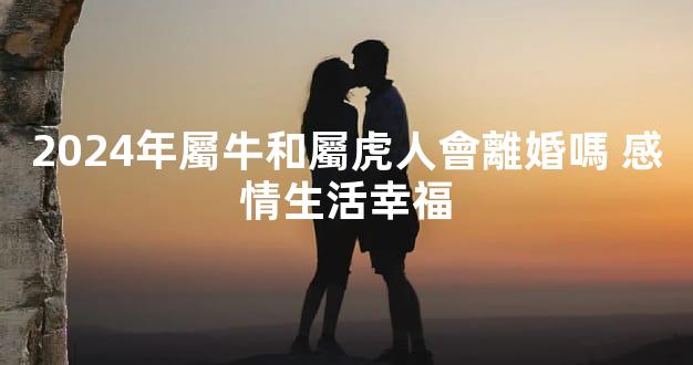 2024年屬牛和屬虎人會離婚嗎 感情生活幸福